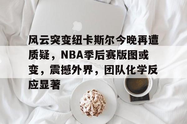 英雄联盟S15-包含风云突变纽卡斯尔今晚再遭质疑，NBA季后赛版图或变，震撼外界，团队化学反应显著的词条